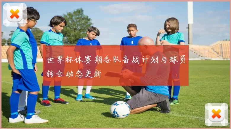 世界杯休赛期各队备战计划与球员转会动态更新