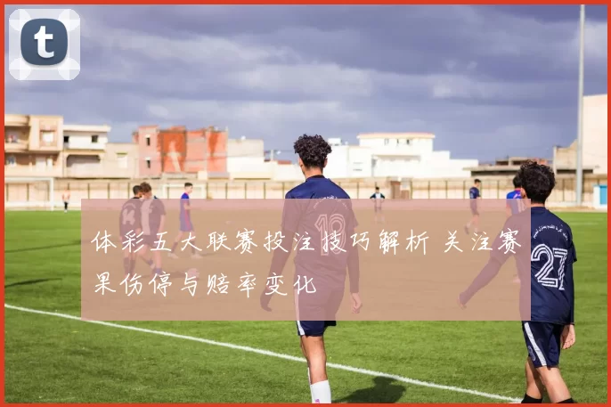 体彩五大联赛投注技巧解析 关注赛果伤停与赔率变化