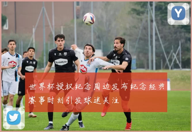 世界杯授权纪念周边发布纪念经典赛事时刻引发球迷关注