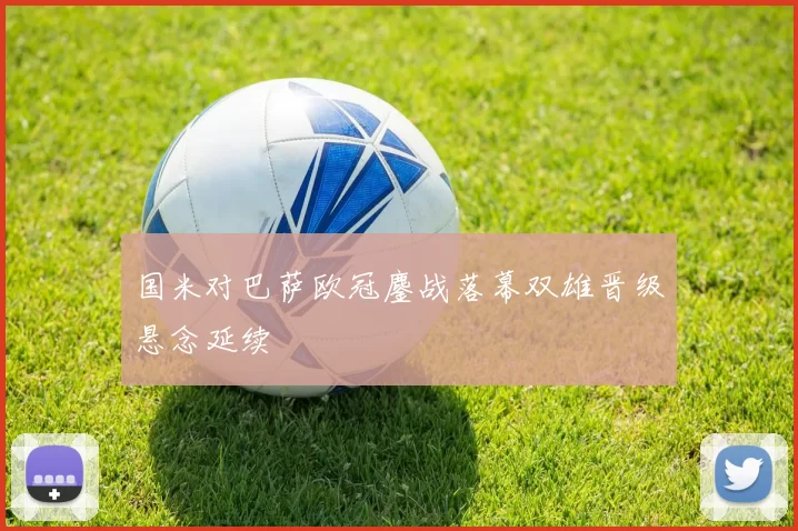 国米对巴萨欧冠鏖战落幕双雄晋级悬念延续