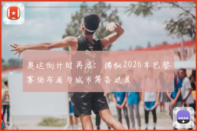 奥运倒计时再启：揭秘2026年巴黎赛场布局与城市筹备进度