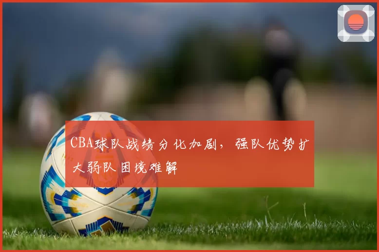 CBA球队战绩分化加剧，强队优势扩大弱队困境难解