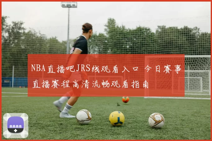NBA直播吧JRS线观看入口 今日赛事直播赛程高清流畅观看指南