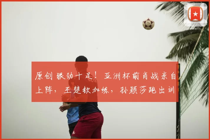 原创 狠劲十足！亚洲杯前肖战亲自上阵，王楚钦加练，孙颖莎跑出训练轨迹图！