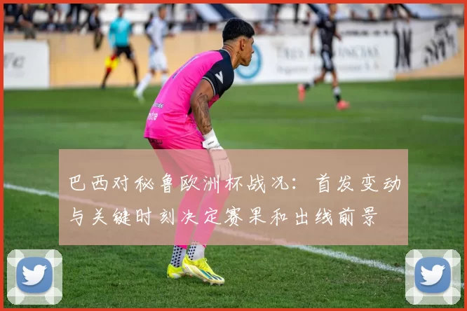 巴西对秘鲁欧洲杯战况：首发变动与关键时刻决定赛果和出线前景