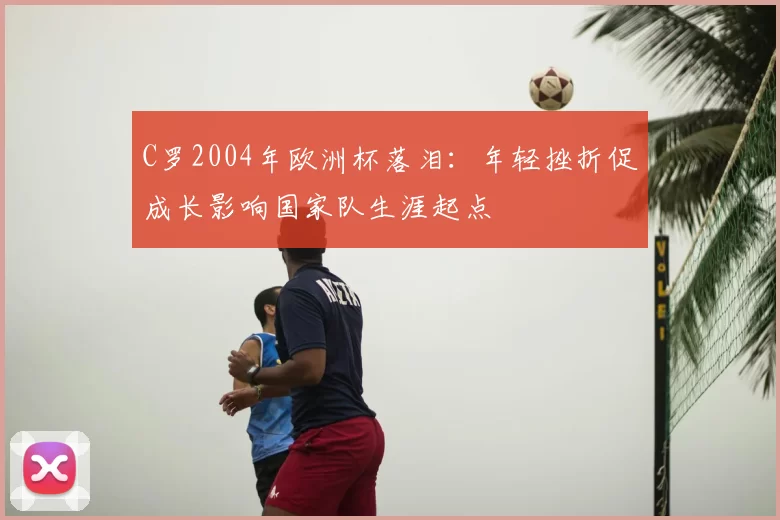 C罗2004年欧洲杯落泪：年轻挫折促成长影响国家队生涯起点