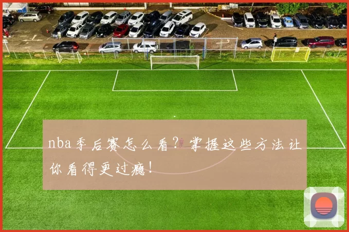 nba季后赛怎么看？掌握这些方法让你看得更过瘾！