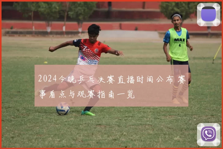 2024今晚乒乓决赛直播时间公布 赛事看点与观赛指南一览