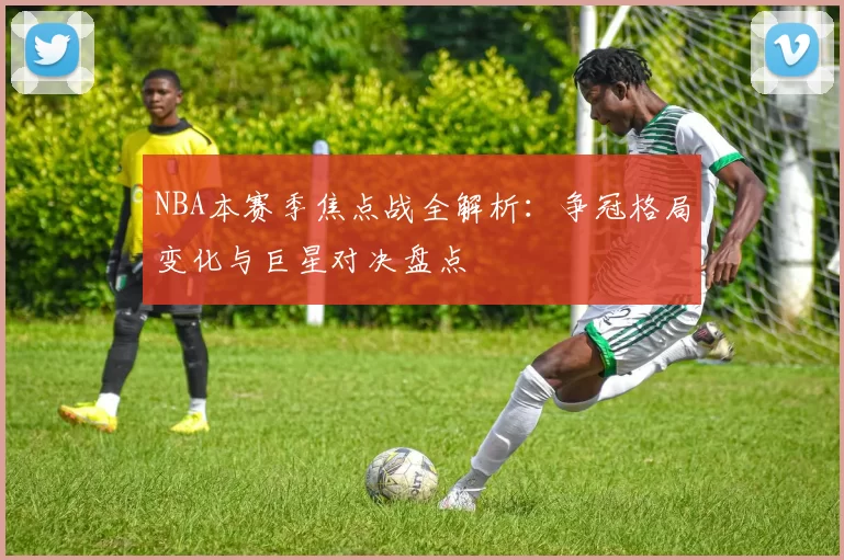NBA本赛季焦点战全解析：争冠格局变化与巨星对决盘点