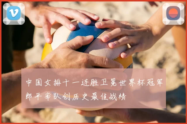 中国女排十一连胜卫冕世界杯冠军郎平率队创历史最佳战绩