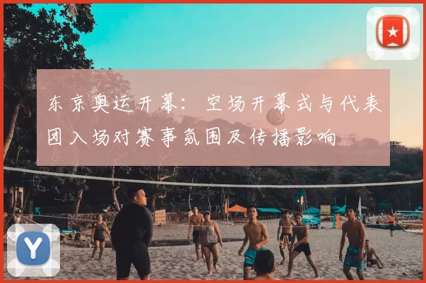 东京奥运开幕:空场开幕式与代表团入场对赛事氛围及传播影响