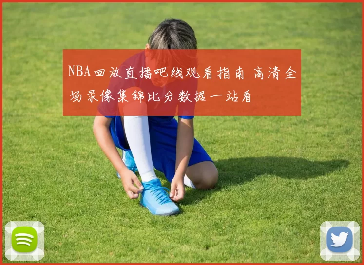 NBA回放直播吧线观看指南 高清全场录像集锦比分数据一站看