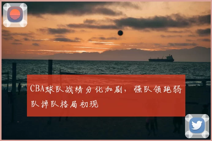 CBA球队战绩分化加剧,强队领跑弱队掉队格局初现