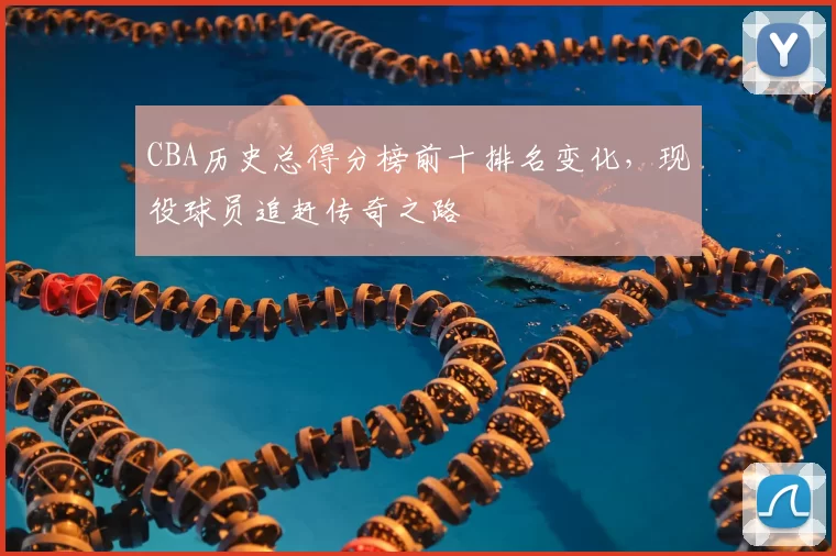 CBA历史总得分榜前十排名变化，现役球员追赶传奇之路