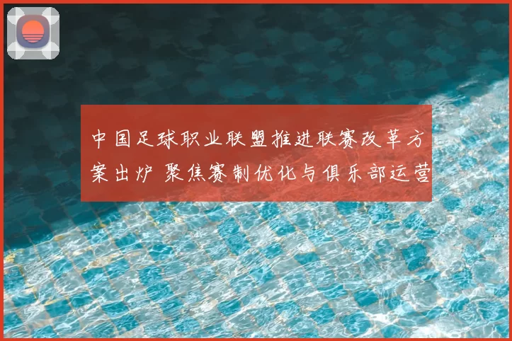 中国足球职业联盟推进联赛改革方案出炉 聚焦赛制优化与俱乐部运营支持