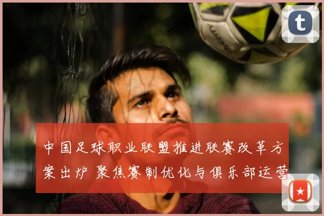 中国足球职业联盟推进联赛改革方案出炉 聚焦赛制优化与俱乐部运营支持