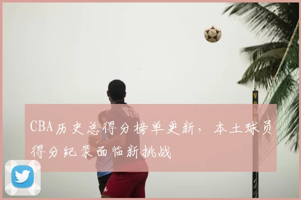 CBA历史总得分榜单更新，本土球员得分纪录面临新挑战