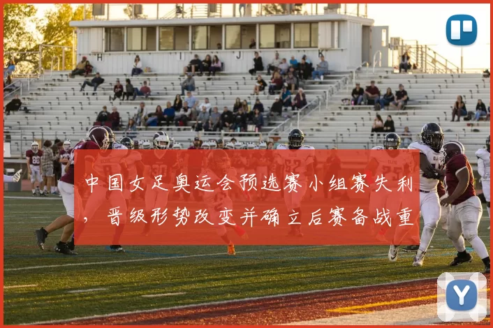 中国女足奥运会预选赛小组赛失利，晋级形势改变并确立后赛备战重点