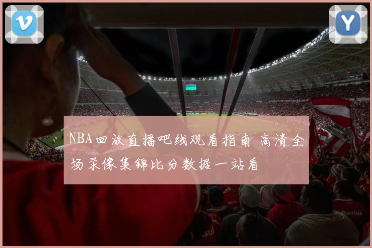 NBA回放直播吧线观看指南 高清全场录像集锦比分数据一站看