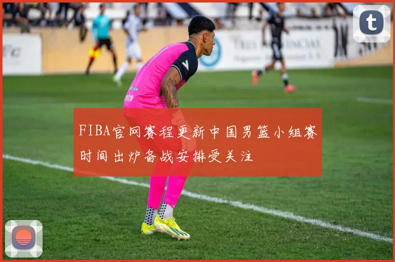 FIBA官网赛程更新中国男篮小组赛时间出炉备战安排受关注