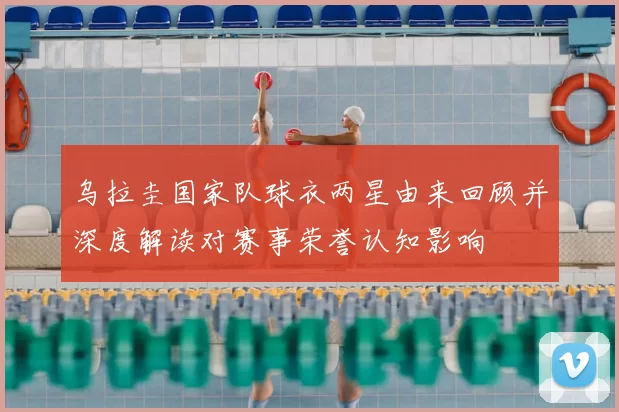 乌拉圭国家队球衣两星由来回顾并深度解读对赛事荣誉认知影响