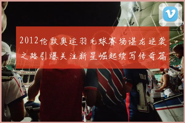 2012伦敦奥运羽毛球赛场谌龙逆袭之路引爆关注新星崛起续写传奇篇章