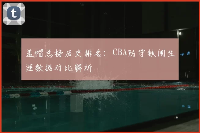 盖帽总榜历史排名：CBA防守铁闸生涯数据对比解析