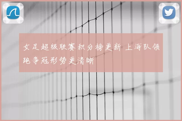 女足超级联赛积分榜更新 上海队领跑争冠形势更清晰