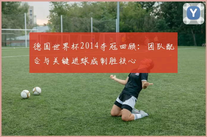 德国世界杯2014夺冠回顾：团队配合与关键进球成制胜核心