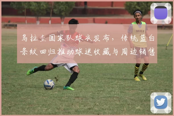 乌拉圭国家队球衣发布，传统蓝白条纹回归推动球迷收藏与周边销售