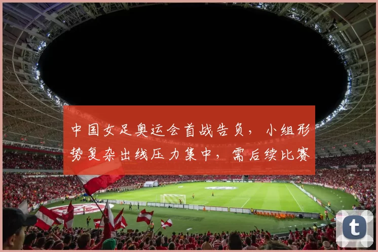 中国女足奥运会首战告负，小组形势复杂出线压力集中，需后续比赛取胜