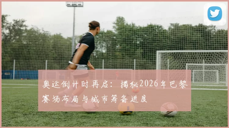 奥运倒计时再启：揭秘2026年巴黎赛场布局与城市筹备进度