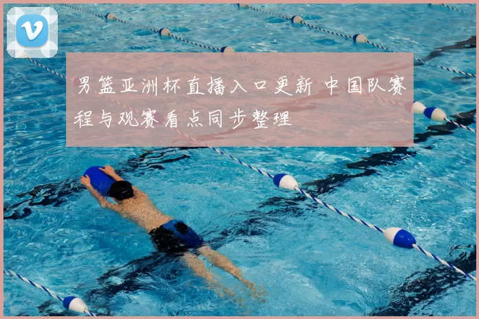 男篮亚洲杯直播入口更新 中国队赛程与观赛看点同步整理