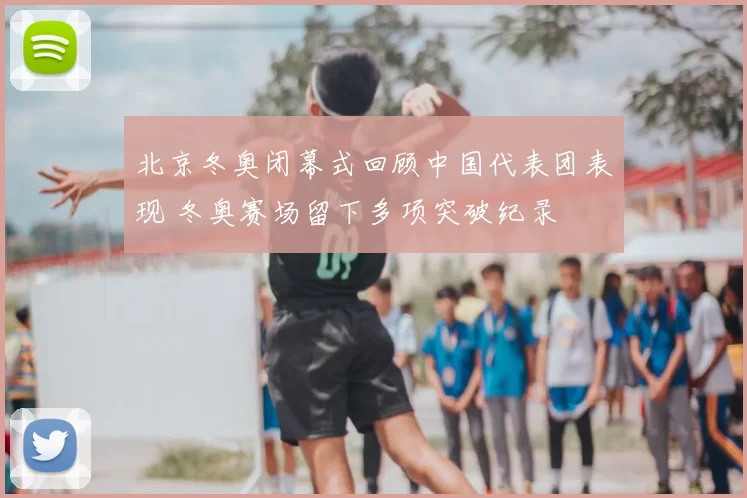 北京冬奥闭幕式回顾中国代表团表现 冬奥赛场留下多项突破纪录