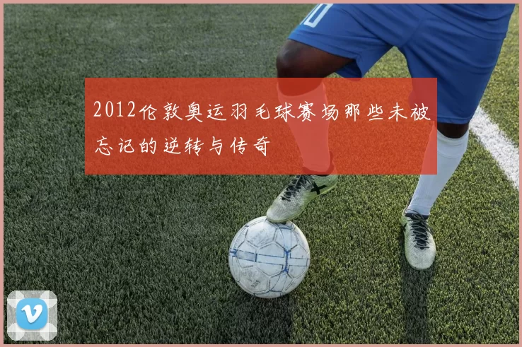 2012伦敦奥运羽毛球赛场那些未被忘记的逆转与传奇
