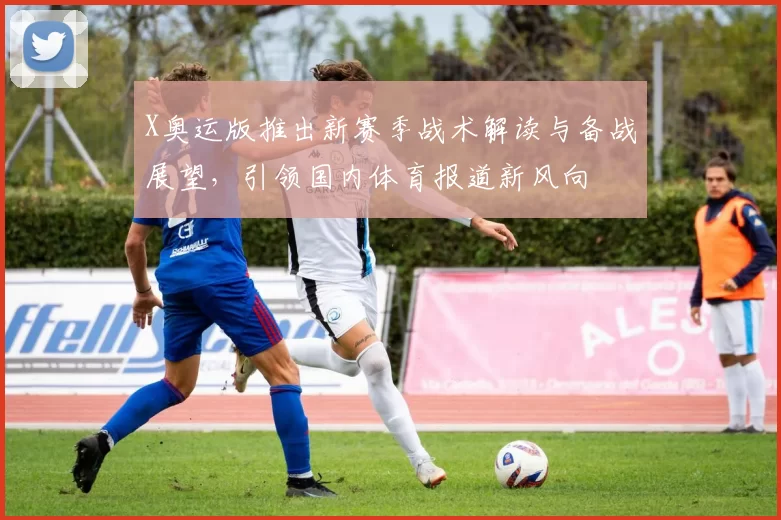 X奥运版推出新赛季战术解读与备战展望，引领国内体育报道新风向