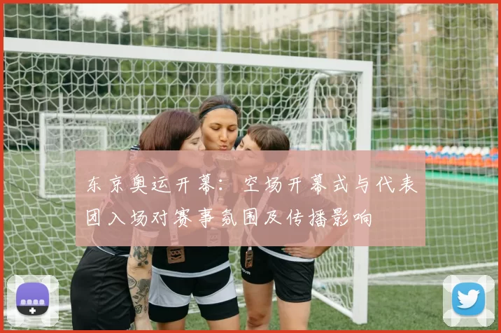 东京奥运开幕:空场开幕式与代表团入场对赛事氛围及传播影响