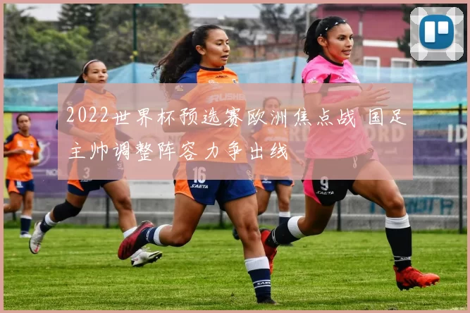 2022世界杯预选赛欧洲焦点战 国足主帅调整阵容力争出线
