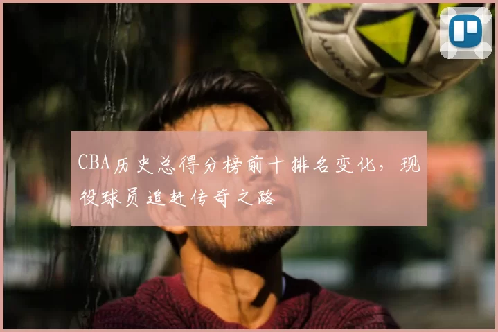 CBA历史总得分榜前十排名变化，现役球员追赶传奇之路