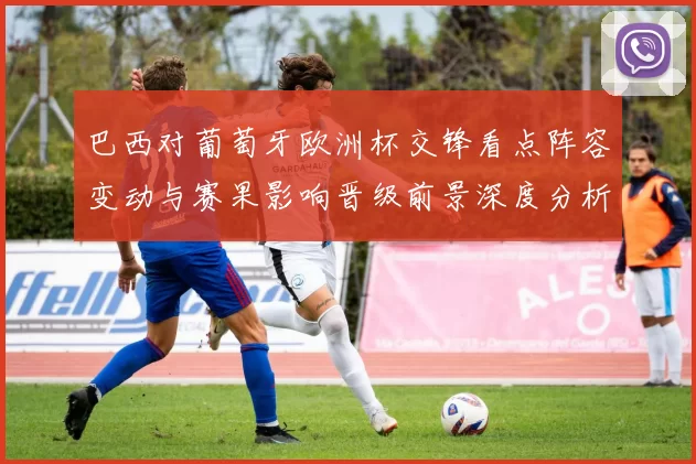 巴西对葡萄牙欧洲杯交锋看点阵容变动与赛果影响晋级前景深度分析