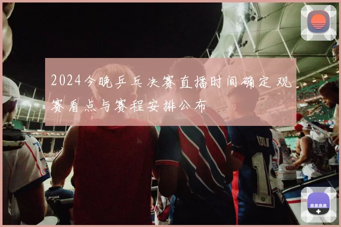 2024今晚乒乓决赛直播时间确定 观赛看点与赛程安排公布