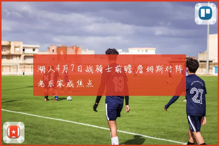 湖人4月7日战骑士前瞻 詹姆斯对阵老东家成焦点