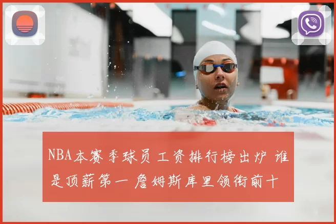 NBA本赛季球员工资排行榜出炉 谁是顶薪第一 詹姆斯库里领衔前十