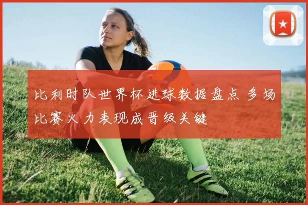 比利时队世界杯进球数据盘点 多场比赛火力表现成晋级关键