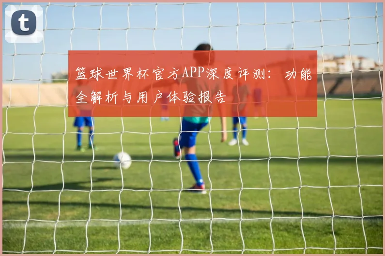 篮球世界杯官方APP深度评测：功能全解析与用户体验报告