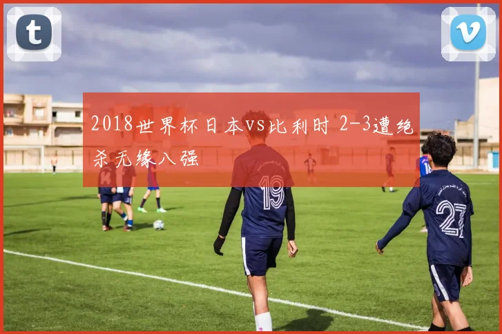 2018世界杯日本vs比利时 2-3遭绝杀无缘八强